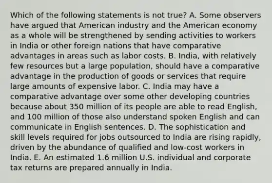 Which of the following statements is not true? A. Some observers have argued that American industry and the American economy as a whole will be strengthened by sending activities to workers in India or other foreign nations that have comparative advantages in areas such as labor costs. B. India, with relatively few resources but a large population, should have a comparative advantage in the production of goods or services that require large amounts of expensive labor. C. India may have a comparative advantage over some other developing countries because about 350 million of its people are able to read English, and 100 million of those also understand spoken English and can communicate in English sentences. D. The sophistication and skill levels required for jobs outsourced to India are rising rapidly, driven by the abundance of qualified and low-cost workers in India. E. An estimated 1.6 million U.S. individual and corporate tax returns are prepared annually in India.