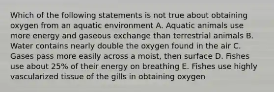 Which of the following statements is not true about obtaining oxygen from an aquatic environment A. Aquatic animals use more energy and gaseous exchange than terrestrial animals B. Water contains nearly double the oxygen found in the air C. Gases pass more easily across a moist, then surface D. Fishes use about 25% of their energy on breathing E. Fishes use highly vascularized tissue of the gills in obtaining oxygen