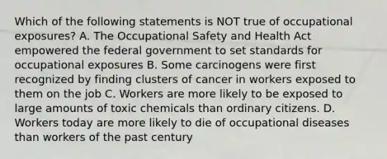 Which of the following statements is NOT true of occupational exposures? A. The Occupational Safety and Health Act empowered the federal government to set standards for occupational exposures B. Some carcinogens were first recognized by finding clusters of cancer in workers exposed to them on the job C. Workers are more likely to be exposed to large amounts of toxic chemicals than ordinary citizens. D. Workers today are more likely to die of occupational diseases than workers of the past century