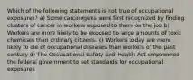 Which of the following statements is not true of occupational exposures? a) Some carcinogens were first recognized by finding clusters of cancer in workers exposed to them on the job b) Workers are more likely to be exposed to large amounts of toxic chemicals than ordinary citizens. c) Workers today are more likely to die of occupational diseases than workers of the past century d) The Occupational Safety and Health Act empowered the federal government to set standards for occupational exposures