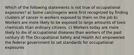 Which of the following statements is not true of occupational exposures? a) Some carcinogens were first recognized by finding clusters of cancer in workers exposed to them on the job b) Workers are more likely to be exposed to large amounts of toxic chemicals than ordinary citizens. c) Workers today are more likely to die of occupational diseases than workers of the past century d) The Occupational Safety and Health Act empowered the federal government to set standards for occupational exposures