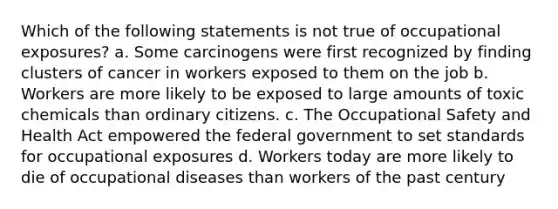 Which of the following statements is not true of occupational exposures? a. Some carcinogens were first recognized by finding clusters of cancer in workers exposed to them on the job b. Workers are more likely to be exposed to large amounts of toxic chemicals than ordinary citizens. c. The Occupational Safety and Health Act empowered the federal government to set standards for occupational exposures d. Workers today are more likely to die of occupational diseases than workers of the past century