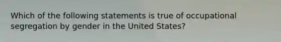 Which of the following statements is true of occupational segregation by gender in the United States?