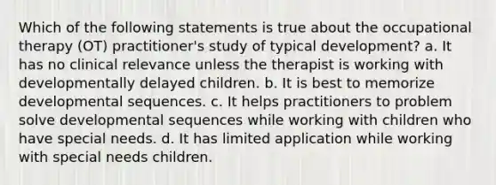 Which of the following statements is true about the occupational therapy (OT) practitioner's study of typical development? a. It has no clinical relevance unless the therapist is working with developmentally delayed children. b. It is best to memorize developmental sequences. c. It helps practitioners to problem solve developmental sequences while working with children who have special needs. d. It has limited application while working with special needs children.