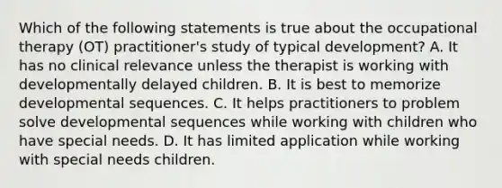 Which of the following statements is true about the occupational therapy (OT) practitioner's study of typical development? A. It has no clinical relevance unless the therapist is working with developmentally delayed children. B. It is best to memorize developmental sequences. C. It helps practitioners to problem solve developmental sequences while working with children who have special needs. D. It has limited application while working with special needs children.