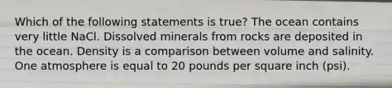 Which of the following statements is true? The ocean contains very little NaCl. Dissolved minerals from rocks are deposited in the ocean. Density is a comparison between volume and salinity. One atmosphere is equal to 20 pounds per square inch (psi).