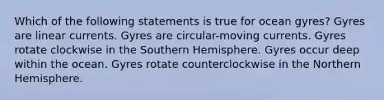 Which of the following statements is true for ocean gyres? Gyres are linear currents. Gyres are circular-moving currents. Gyres rotate clockwise in the Southern Hemisphere. Gyres occur deep within the ocean. Gyres rotate counterclockwise in the Northern Hemisphere.