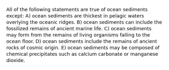 All of the following statements are true of ocean sediments except: A) ocean sediments are thickest in pelagic waters overlying the oceanic ridges. B) ocean sediments can include the fossilized remains of ancient marine life. C) ocean sediments may form from the remains of living organisms falling to the ocean floor. D) ocean sediments include the remains of ancient rocks of cosmic origin. E) ocean sediments may be composed of chemical precipitates such as calcium carbonate or manganese dioxide.