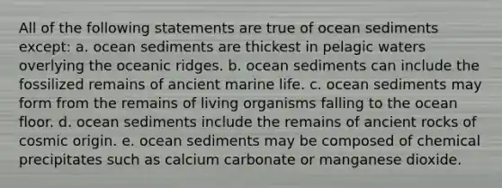 All of the following statements are true of ocean sediments except: a. ocean sediments are thickest in pelagic waters overlying the oceanic ridges. b. ocean sediments can include the fossilized remains of ancient marine life. c. ocean sediments may form from the remains of living organisms falling to the ocean floor. d. ocean sediments include the remains of ancient rocks of cosmic origin. e. ocean sediments may be composed of chemical precipitates such as calcium carbonate or manganese dioxide.