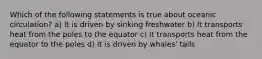 Which of the following statements is true about oceanic circulation? a) It is driven by sinking freshwater b) It transports heat from the poles to the equator c) It transports heat from the equator to the poles d) It is driven by whales' tails
