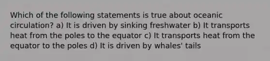 Which of the following statements is true about oceanic circulation? a) It is driven by sinking freshwater b) It transports heat from the poles to the equator c) It transports heat from the equator to the poles d) It is driven by whales' tails