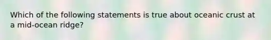 Which of the following statements is true about oceanic crust at a mid-ocean ridge?