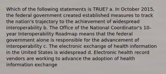 Which of the following statements is TRUE? a. In October 2015, the federal government created established measures to track the nation's trajectory to the achievement of widespread interoperability b. The Office of the National Coordinator's 10-year Interoperability Roadmap means that the federal government alone is responsible for the advancement of interoperability c. The electronic exchange of health information in the United States is widespread d. Electronic health record vendors are working to advance the adoption of health information exchange