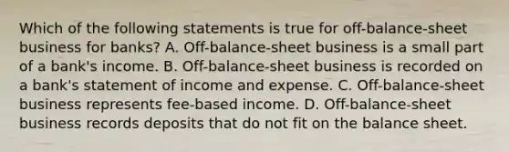 Which of the following statements is true for off-balance-sheet business for banks? A. Off-balance-sheet business is a small part of a bank's income. B. Off-balance-sheet business is recorded on a bank's statement of income and expense. C. Off-balance-sheet business represents fee-based income. D. Off-balance-sheet business records deposits that do not fit on the balance sheet.