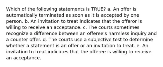 Which of the following statements is TRUE? a. An offer is automatically terminated as soon as it is accepted by one person. b. An invitation to treat indicates that the offeror is willing to receive an acceptance. c. The courts sometimes recognize a difference between an offeree's harmless inquiry and a counter offer. d. The courts use a subjective test to determine whether a statement is an offer or an invitation to treat. e. An invitation to treat indicates that the offeree is willing to receive an acceptance.