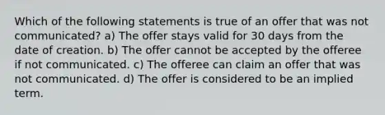 Which of the following statements is true of an offer that was not communicated? a) The offer stays valid for 30 days from the date of creation. b) The offer cannot be accepted by the offeree if not communicated. c) The offeree can claim an offer that was not communicated. d) The offer is considered to be an implied term.