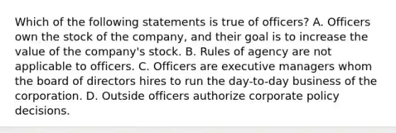 Which of the following statements is true of officers? A. Officers own the stock of the company, and their goal is to increase the value of the company's stock. B. Rules of agency are not applicable to officers. C. Officers are executive managers whom the board of directors hires to run the day-to-day business of the corporation. D. Outside officers authorize corporate policy decisions.