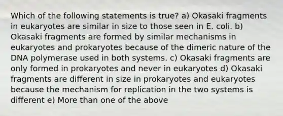 Which of the following statements is true? a) Okasaki fragments in eukaryotes are similar in size to those seen in E. coli. b) Okasaki fragments are formed by similar mechanisms in eukaryotes and prokaryotes because of the dimeric nature of the DNA polymerase used in both systems. c) Okasaki fragments are only formed in prokaryotes and never in eukaryotes d) Okasaki fragments are different in size in prokaryotes and eukaryotes because the mechanism for replication in the two systems is different e) More than one of the above