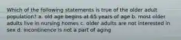 Which of the following statements is true of the older adult population? a. old age begins at 65 years of age b. most older adults live in nursing homes c. older adults are not interested in sex d. incontinence is not a part of aging