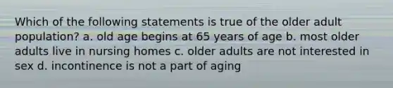 Which of the following statements is true of the older adult population? a. old age begins at 65 years of age b. most older adults live in nursing homes c. older adults are not interested in sex d. incontinence is not a part of aging