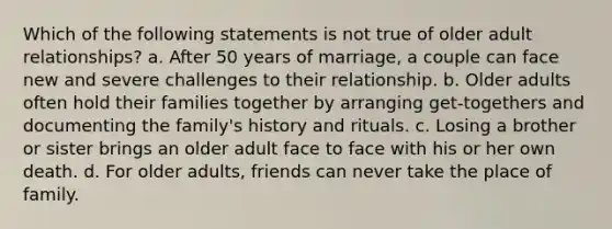 Which of the following statements is not true of older adult relationships? a. After 50 years of marriage, a couple can face new and severe challenges to their relationship. b. Older adults often hold their families together by arranging get-togethers and documenting the family's history and rituals. c. Losing a brother or sister brings an older adult face to face with his or her own death. d. For older adults, friends can never take the place of family.