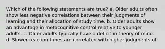 Which of the following statements are true? a. Older adults often show less negative correlations between their judgments of learning and their allocation of study time. b. Older adults show an advantage in metacognitive control relative to younger adults. c. Older adults typically have a deficit in theory of mind. d. Slower reaction times are correlated with higher judgments of