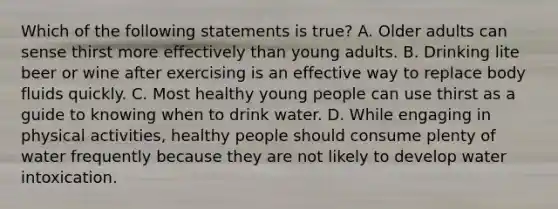 Which of the following statements is true? A. Older adults can sense thirst more effectively than young adults. B. Drinking lite beer or wine after exercising is an effective way to replace body fluids quickly. C. Most healthy young people can use thirst as a guide to knowing when to drink water. D. While engaging in physical activities, healthy people should consume plenty of water frequently because they are not likely to develop water intoxication.