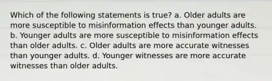 Which of the following statements is true? a. Older adults are more susceptible to misinformation effects than younger adults. b. Younger adults are more susceptible to misinformation effects than older adults. c. Older adults are more accurate witnesses than younger adults. d. Younger witnesses are more accurate witnesses than older adults.