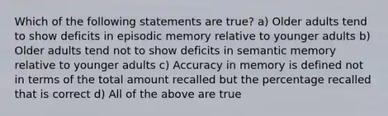 Which of the following statements are true? a) Older adults tend to show deficits in episodic memory relative to younger adults b) Older adults tend not to show deficits in semantic memory relative to younger adults c) Accuracy in memory is defined not in terms of the total amount recalled but the percentage recalled that is correct d) All of the above are true