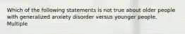 Which of the following statements is not true about older people with generalized anxiety disorder versus younger people. Multiple