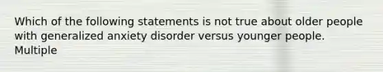 Which of the following statements is not true about older people with generalized anxiety disorder versus younger people. Multiple