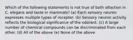 Which of the following statements is not true of both olfaction in C. elegans and taste in mammals? (a) Each sensory neuron expresses multiple types of receptor. (b) Sensory neuron activity reflects the biological significance of the odorant. (c) A large number of chemical compounds can be discriminated from each other. (d) All of the above (e) None of the above