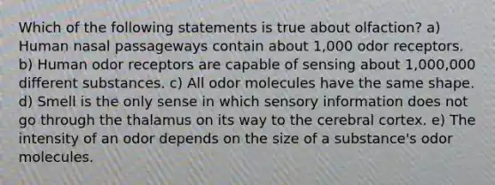 Which of the following statements is true about olfaction? a) Human nasal passageways contain about 1,000 odor receptors. b) Human odor receptors are capable of sensing about 1,000,000 different substances. c) All odor molecules have the same shape. d) Smell is the only sense in which sensory information does not go through the thalamus on its way to the cerebral cortex. e) The intensity of an odor depends on the size of a substance's odor molecules.