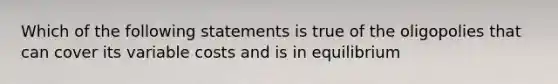 Which of the following statements is true of the oligopolies that can cover its variable costs and is in equilibrium