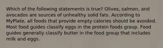 Which of the following statements is true? Olives, salmon, and avocados are sources of unhealthy solid fats. According to MyPlate, all foods that provide empty calories should be avoided. Most food guides classify eggs in the protein foods group. Food guides generally classify butter in the food group that includes milk and eggs.