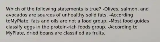 Which of the following statements is true? -Olives, salmon, and avocados are sources of unhealthy solid fats. -According toMyPlate, fats and oils are not a food group. -Most food guides classify eggs in the protein-rich foods group. -According to MyPlate, dried beans are classified as fruits.