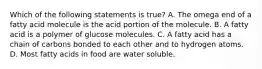 Which of the following statements is true? A. The omega end of a fatty acid molecule is the acid portion of the molecule. B. A fatty acid is a polymer of glucose molecules. C. A fatty acid has a chain of carbons bonded to each other and to hydrogen atoms. D. Most fatty acids in food are water soluble.