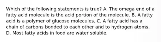 Which of the following statements is true? A. The omega end of a fatty acid molecule is the acid portion of the molecule. B. A fatty acid is a polymer of glucose molecules. C. A fatty acid has a chain of carbons bonded to each other and to hydrogen atoms. D. Most fatty acids in food are water soluble.