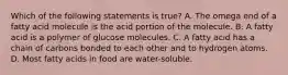 Which of the following statements is true? A. The omega end of a fatty acid molecule is the acid portion of the molecule. B. A fatty acid is a polymer of glucose molecules. C. A fatty acid has a chain of carbons bonded to each other and to hydrogen atoms. D. Most fatty acids in food are water-soluble.