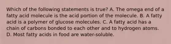 Which of the following statements is true? A. The omega end of a fatty acid molecule is the acid portion of the molecule. B. A fatty acid is a polymer of glucose molecules. C. A fatty acid has a chain of carbons bonded to each other and to hydrogen atoms. D. Most fatty acids in food are water-soluble.