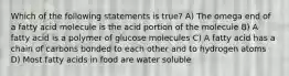 Which of the following statements is true? A) The omega end of a fatty acid molecule is the acid portion of the molecule B) A fatty acid is a polymer of glucose molecules C) A fatty acid has a chain of carbons bonded to each other and to hydrogen atoms D) Most fatty acids in food are water soluble