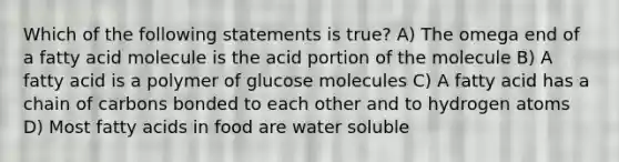 Which of the following statements is true? A) The omega end of a fatty acid molecule is the acid portion of the molecule B) A fatty acid is a polymer of glucose molecules C) A fatty acid has a chain of carbons bonded to each other and to hydrogen atoms D) Most fatty acids in food are water soluble