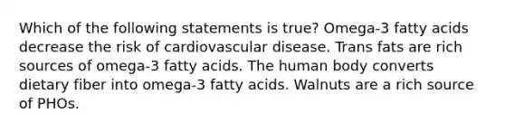 Which of the following statements is true? Omega-3 fatty acids decrease the risk of cardiovascular disease. Trans fats are rich sources of omega-3 fatty acids. The human body converts dietary fiber into omega-3 fatty acids. Walnuts are a rich source of PHOs.