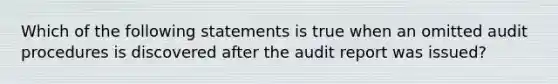 Which of the following statements is true when an omitted audit procedures is discovered after the audit report was issued?