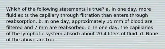 Which of the following statements is true? a. In one day, more fluid exits the capillary through filtration than enters through reabsorption. b. In one day, approximately 35 mm of blood are filtered and 7 mm are reabsorbed. c. In one day, the capillaries of the lymphatic system absorb about 20.4 liters of fluid. d. None of the above are true.