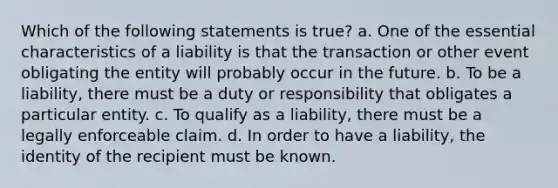 Which of the following statements is true? a. One of the essential characteristics of a liability is that the transaction or other event obligating the entity will probably occur in the future. b. To be a liability, there must be a duty or responsibility that obligates a particular entity. c. To qualify as a liability, there must be a legally enforceable claim. d. In order to have a liability, the identity of the recipient must be known.