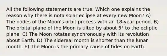 All the following statements are true. Which one explains the reason why there is nota solar eclipse at every new Moon? A) The nodes of the Moon's orbit precess with an 18-year period. B) The orbital plane of the Moon is tilted by about 5° to the ecliptic plane. C) The Moon rotates synchronously with its revolution about Earth. D) The sidereal month is shorter than the lunar month. E) The Moon is the primary cause of tides on Earth.