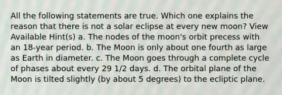 All the following statements are true. Which one explains the reason that there is not a solar eclipse at every new moon? View Available Hint(s) a. The nodes of the moon's orbit precess with an 18-year period. b. The Moon is only about one fourth as large as Earth in diameter. c. The Moon goes through a complete cycle of phases about every 29 1/2 days. d. The orbital plane of the Moon is tilted slightly (by about 5 degrees) to the ecliptic plane.