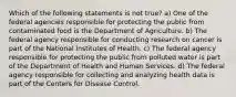 Which of the following statements is not true? a) One of the federal agencies responsible for protecting the public from contaminated food is the Department of Agriculture. b) The federal agency responsible for conducting research on cancer is part of the National Institutes of Health. c) The federal agency responsible for protecting the public from polluted water is part of the Department of Health and Human Services. d) The federal agency responsible for collecting and analyzing health data is part of the Centers for Disease Control.