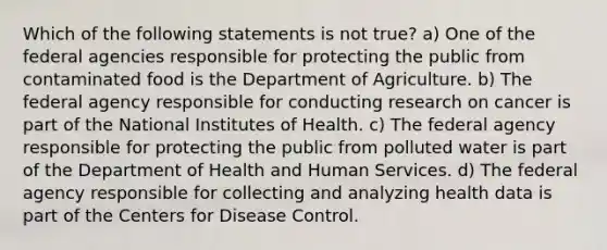 Which of the following statements is not true? a) One of the federal agencies responsible for protecting the public from contaminated food is the Department of Agriculture. b) The federal agency responsible for conducting research on cancer is part of the National Institutes of Health. c) The federal agency responsible for protecting the public from polluted water is part of the Department of Health and Human Services. d) The federal agency responsible for collecting and analyzing health data is part of the Centers for Disease Control.